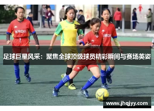 足球巨星风采：聚焦全球顶级球员精彩瞬间与赛场英姿