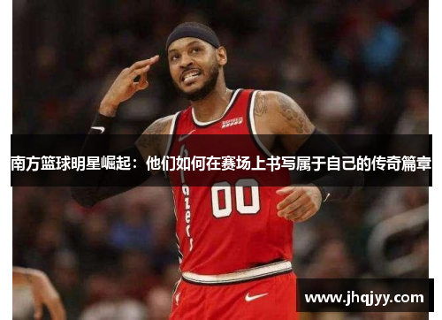 南方篮球明星崛起：他们如何在赛场上书写属于自己的传奇篇章