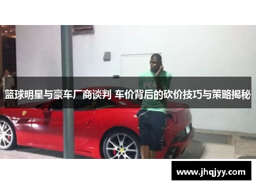 篮球明星与豪车厂商谈判 车价背后的砍价技巧与策略揭秘