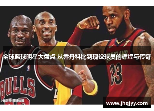 全球篮球明星大盘点 从乔丹科比到现役球员的辉煌与传奇
